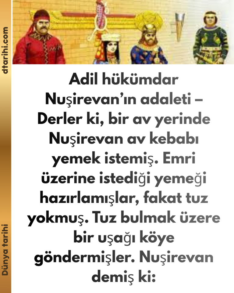 Adil hükümdar Nuşirevan’ın adaleti – Derler ki, bir av yerinde Nuşirevan av kebabı yemek istemiş. Emri üzerine istediği yemeği hazırlamışlar, fakat tuz yokmuş. Tuz bulmak üzere bir uşağı köye göndermişler. Nuşirevan demiş ki: