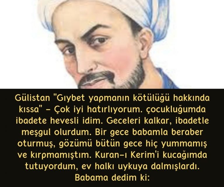 Gülistan ”Gıybet yapmanın kötülüğü hakkında kıssa” – Çok iyi hatırlıyorum. çocukluğumda ibadete hevesli idim. Geceleri kalkar, ibadetle meşgul olurdum. Bir gece babamla beraber oturmuş, gözümü bütün gece hiç yummamış ve kırpmamıştım. Kuran-ı Kerim’i kucağımda tutuyordum, ev halkı uykuya dalmışlardı. Babama dedim ki: