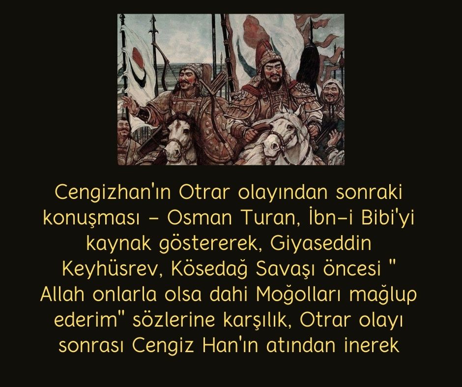 Cengizhan'ın Otrar olayından sonraki konuşması - Osman Turan, İbn-i Bibi'yi kaynak göstererek, Giyaseddin Keyhüsrev, Kösedağ Savaşı öncesi " Allah onlarla olsa dahi Moğolları mağlup ederim" sözlerine karşılık, Otrar olayı sonrası Cengiz Han'ın atından inerek