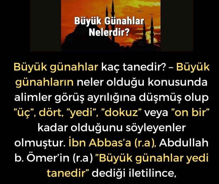 Büyük günahlar kaç tanedir? – Büyük günahların neler olduğu konusunda alimler görüş ayrılığına düşmüş olup ”üç”, dört, ”yedi”, ”dokuz” veya ”on bir” kadar olduğunu söyleyenler olmuştur.  İbn Abbas’a (r.a), Abdullah b. Ömer’in (r.a) ”Büyük günahlar yedi tanedir” dediği iletilince,
