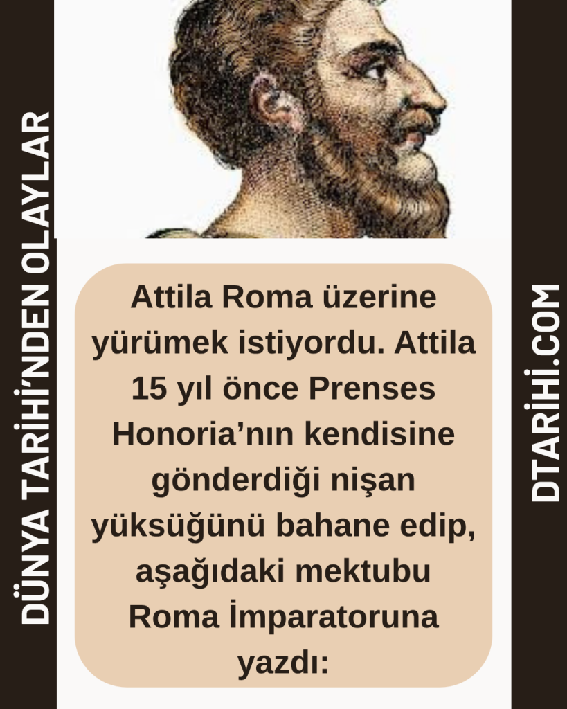 Attila Roma üzerine yürümek istiyordu. Attila 15 yıl önce Prenses Honoria’nın kendisine gönderdiği nişan yüksüğünü bahane edip, aşağıdaki mektubu Roma İmparatoruna yazdı: