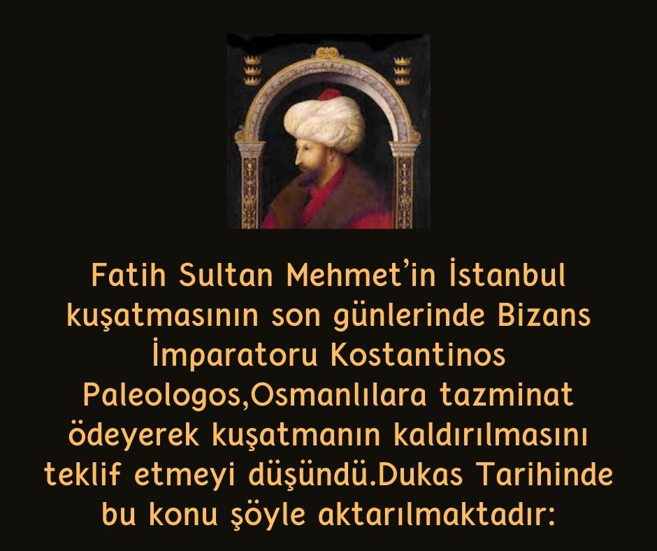 Fatih Sultan Mehmet’in İstanbul kuşatmasının son günlerinde Bizans İmparatoru Kostantinos Paleologos,Osmanlılara tazminat ödeyerek kuşatmanın kaldırılmasını teklif etmeyi düşündü.Dukas Tarihinde bu konu şöyle aktarılmaktadır: