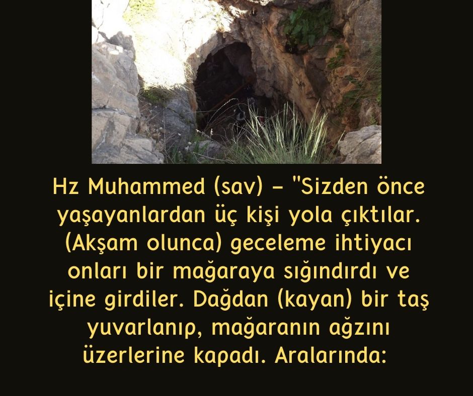 Hz Muhammed (sav) - "Sizden önce yaşayanlardan üç kişi yola çıktılar. (Akşam olunca) geceleme ihtiyacı onları bir mağaraya sığındırdı ve içine girdiler. Dağdan (kayan) bir taş yuvarlanıp, mağaranın ağzını üzerlerine kapadı. Aralarında: 