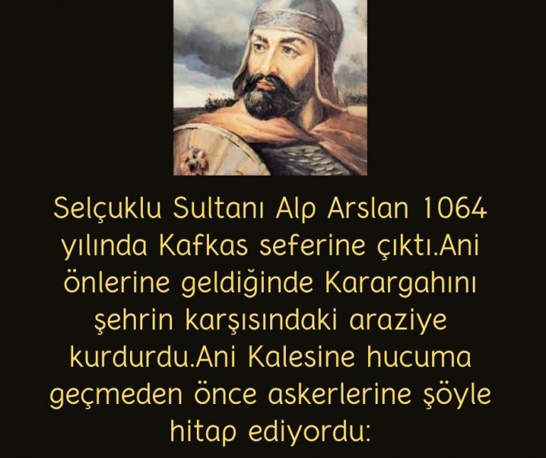 Selçuklu Sultanı Alp Arslan 1064 yılında Kafkas seferine çıktı.Ani önlerine geldiğinde Karargahını şehrin karşısındaki araziye kurdurdu.Ani Kalesine hucuma geçmeden önce askerlerine şöyle hitap ediyordu: