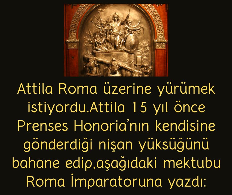 Attila Roma üzerine yürümek istiyordu. Attila 15 yıl önce Prenses Honoria’nın kendisine gönderdiği nişan yüksüğünü bahane edip, aşağıdaki mektubu Roma İmparatoruna yazdı: