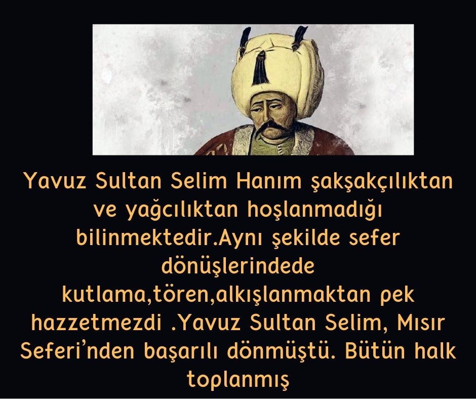 Yavuz Sultan Selim Hanım şakşakçılıktan ve yağcılıktan hoşlanmadığı bilinmektedir.Aynı şekilde sefer dönüşlerindede kutlama,tören,alkışlanmaktan pek hazzetmezdi .Yavuz Sultan Selim, Mısır Seferi’nden başarılı dönmüştü. Bütün halk toplanmış