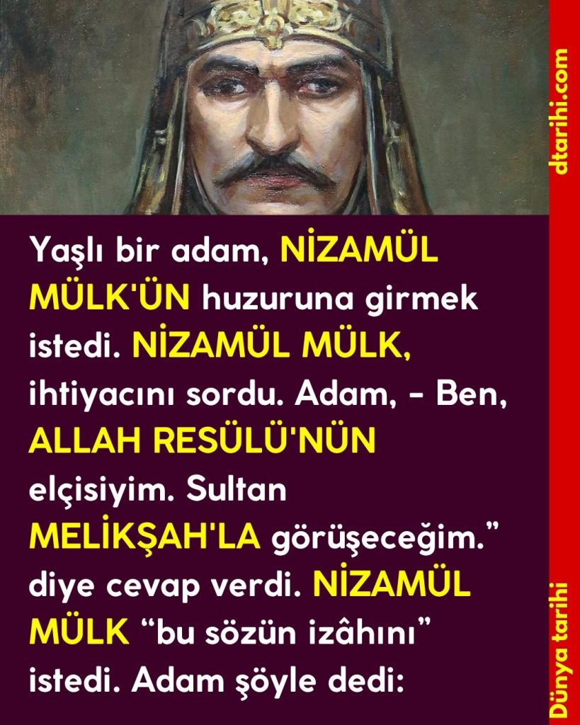 Yaşlı bir adam, NİZAMÜL MÜLK’ÜN huzuruna girmek istedi. NİZAMÜL MÜLK, ihtiyacını sordu. Adam, – Ben, ALLAH RESÜLÜ’NÜN elçisiyim. Sultan MELİKŞAH’LA görüşeceğim.” diye cevap verdi. NİZAMÜL MÜLK “bu sözün izâhını” istedi. Adam şöyle dedi: