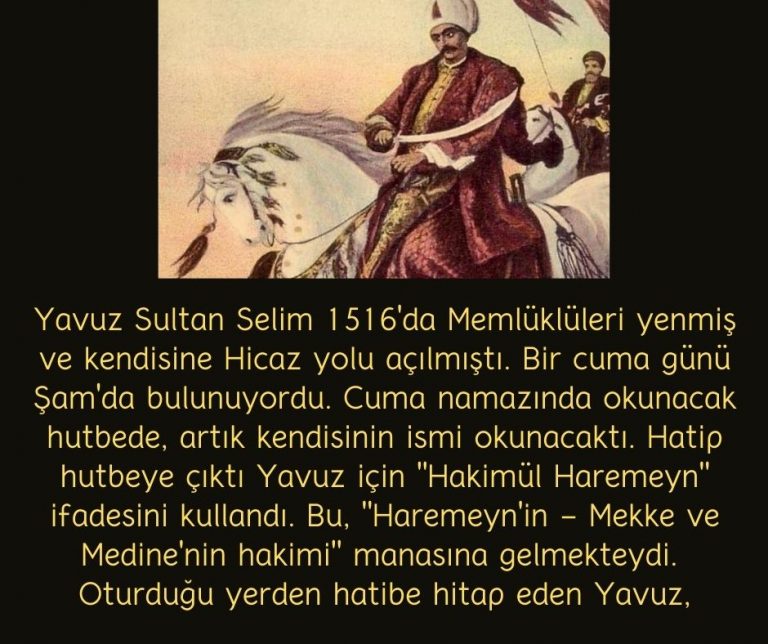 Yavuz Sultan Selim 1516’da Memlüklüleri yenmiş ve kendisine Hicaz yolu açılmıştı. Bir cuma günü Şam’da bulunuyordu. Cuma namazında okunacak hutbede, artık kendisinin ismi okunacaktı. Hatip hutbeye çıktı Yavuz için “Hakimül Haremeyn” ifadesini kullandı. Bu, “Haremeyn’in – Mekke ve Medine’nin hakimi” manasına gelmekteydi.  Oturduğu yerden hatibe hitap eden Yavuz,