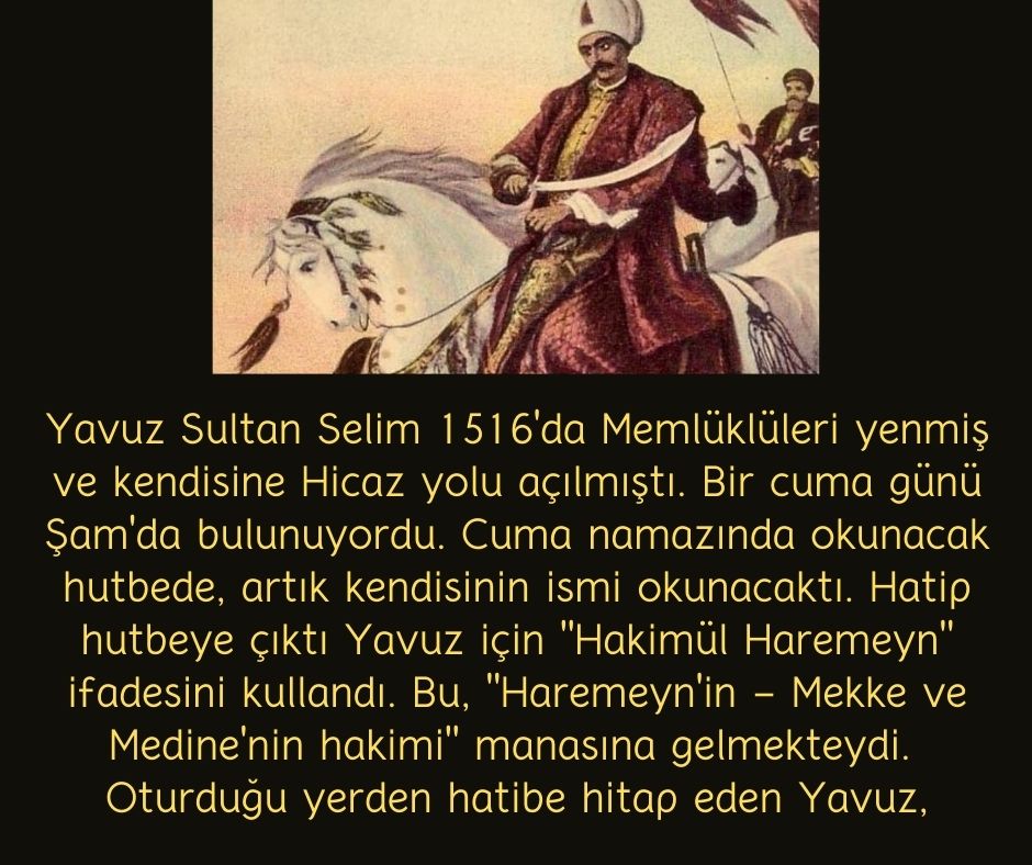 Yavuz Sultan Selim 1516'da Memlüklüleri yenmiş ve kendisine Hicaz yolu açılmıştı. Bir cuma günü Şam'da bulunuyordu. Cuma namazında okunacak hutbede, artık kendisinin ismi okunacaktı. Hatip hutbeye çıktı Yavuz için "Hakimül Haremeyn" ifadesini kullandı. Bu, "Haremeyn'in - Mekke ve Medine'nin hakimi" manasına gelmekteydi.  Oturduğu yerden hatibe hitap eden Yavuz,