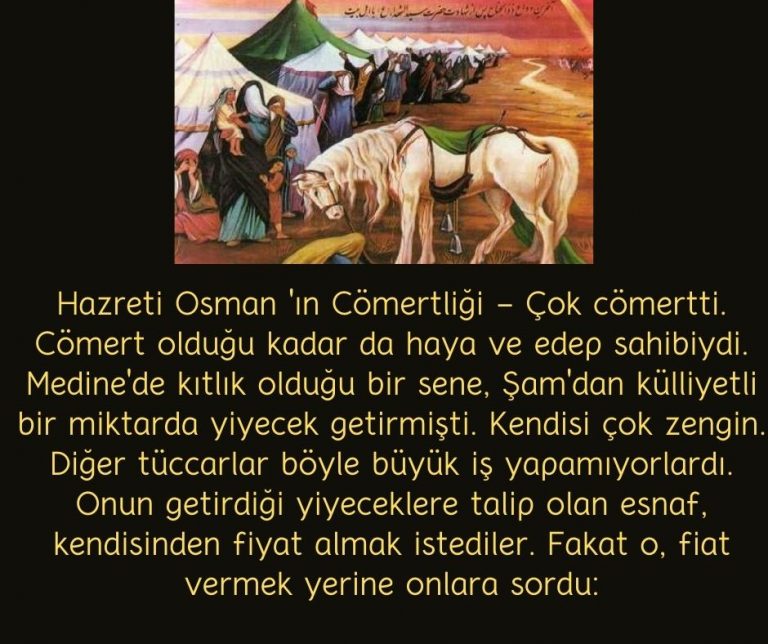 Hazreti Osman ‘ın Cömertliği – Çok cömertti. Cömert olduğu kadar da haya ve edep sahibiydi. Medine’de kıtlık olduğu bir sene, Şam’dan külliyetli bir miktarda yiyecek getirmişti. Kendisi çok zengin. Diğer tüccarlar böyle büyük iş yapamıyorlardı. Onun getirdiği yiyeceklere talip olan esnaf, kendisinden fiyat almak istediler. Fakat o, fiat vermek yerine onlara sordu: