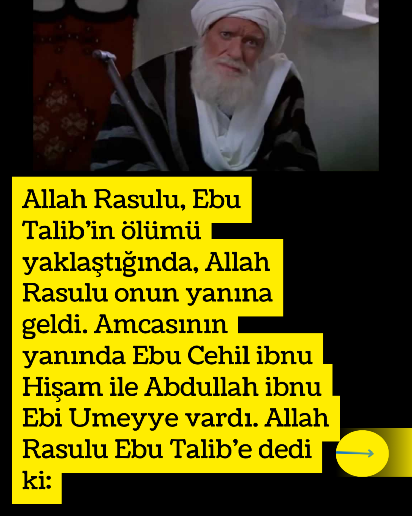 Allah Rasulu, Ebu Talib’in ölümü yaklaştığında, Allah Rasulu onun yanına geldi. Amcasının yanında Ebu Cehil ibnu Hişam ile Abdullah ibnu Ebi Umeyye vardı. Allah Rasulu Ebu Talib’e dedi ki: