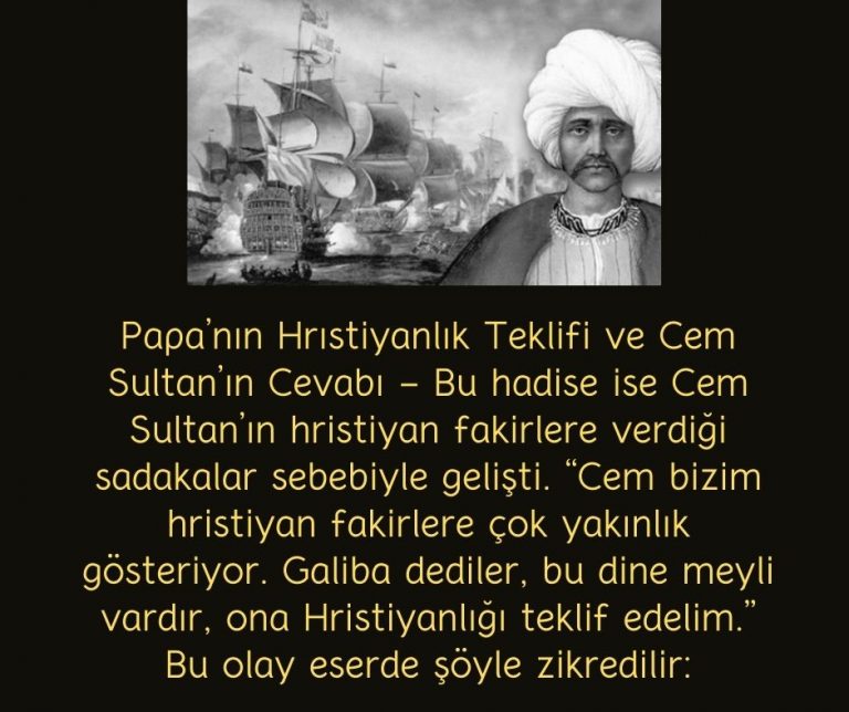 Papa’nın Hrıstiyanlık Teklifi ve Cem Sultan’ın Cevabı – Bu hadise ise Cem Sultan’ın hristiyan fakirlere verdiği sadakalar sebebiyle gelişti. “Cem bizim hristiyan fakirlere çok yakınlık gösteriyor. Galiba dediler, bu dine meyli vardır, ona Hristiyanlığı teklif edelim.” Bu olay eserde şöyle zikredilir: