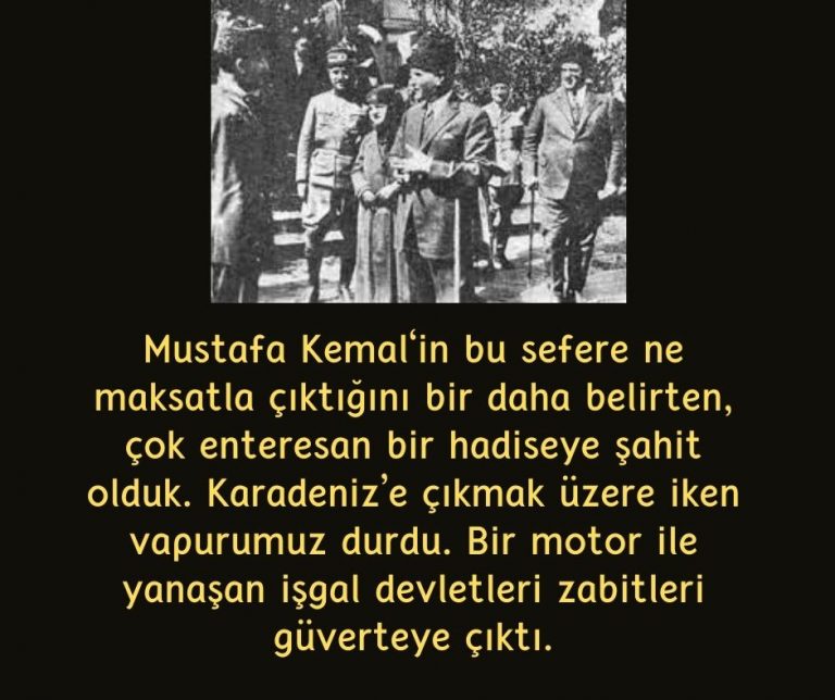 Mustafa Kemal‘in bu sefere ne maksatla çıktığını bir daha belirten, çok enteresan bir hadiseye şahit olduk. Karadeniz’e çıkmak üzere iken vapurumuz durdu. Bir motor ile yanaşan işgal devletleri zabitleri güverteye çıktı.