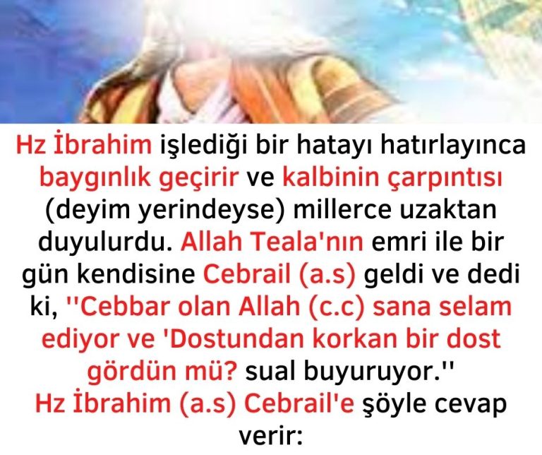 Hz İbrahim işlediği bir hatayı hatırlayınca baygınlık geçirir ve kalbinin çarpıntısı (deyim yerindeyse) millerce uzaktan duyulurdu. Allah Teala’nın emri ile bir gün kendisine Cebrail (a.s) geldi ve dedi ki, ”Cebbar olan Allah (c.c) sana selam ediyor ve ‘Dostundan korkan bir dost gördün mü? sual buyuruyor.”  Hz İbrahim (a.s) Cebrail’e şöyle cevap verir: