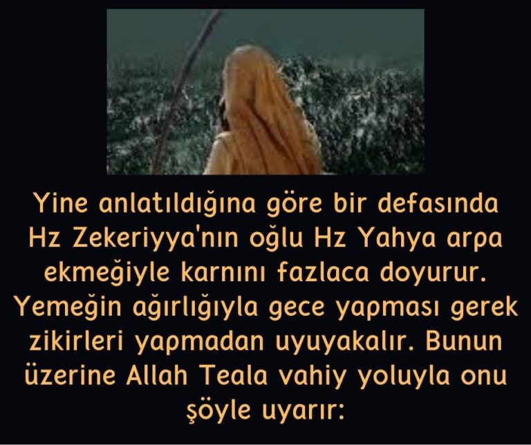 Yine anlatıldığına göre bir defasında Hz Zekeriyya’nın oğlu Hz Yahya arpa ekmeğiyle karnını fazlaca doyurur. Yemeğin ağırlığıyla gece yapması gerek zikirleri yapmadan uyuyakalır. Bunun üzerine Allah Teala vahiy yoluyla onu şöyle uyarır: