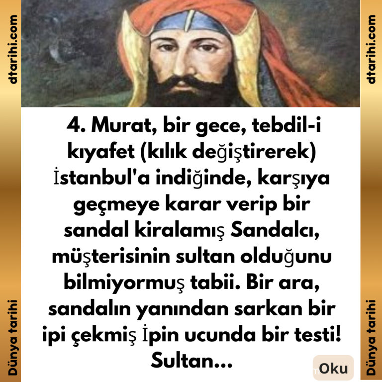  4. Murat, bir gece, tebdil-i kıyafet (kılık değiştirerek) İstanbul’a indiğinde, karşıya geçmeye karar verip bir sandal kiralamış Sandalcı, müşterisinin sultan olduğunu bilmiyormuş tabii. Bir ara, sandalın yanından sarkan bir ipi çekmiş İpin ucunda bir testi! Sultan…