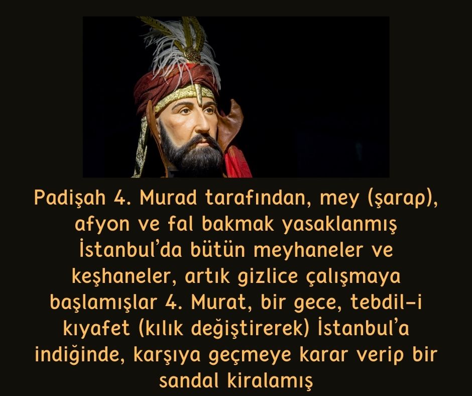 Padişah 4. Murad tarafından, mey (şarap), afyon ve fal bakmak yasaklanmış İstanbul'da bütün meyhaneler ve keşhaneler, artık gizlice çalışmaya başlamışlar 4. Murat, bir gece, tebdil-i kıyafet (kılık değiştirerek) İstanbul'a indiğinde, karşıya geçmeye karar verip bir sandal kiralamış