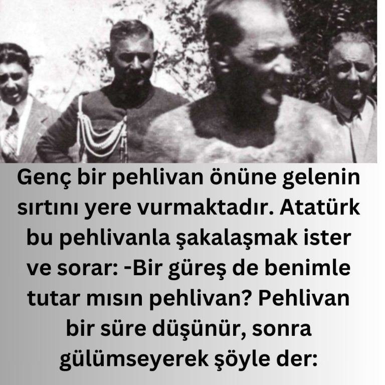 Genç bir pehlivan önüne gelenin sırtını yere vurmaktadır. Atatürk bu pehlivanla şakalaşmak ister ve sorar:  -Bir güreş de benimle tutar mısın pehlivan?  Pehlivan bir süre düşünür, sonra gülümseyerek şöyle der: