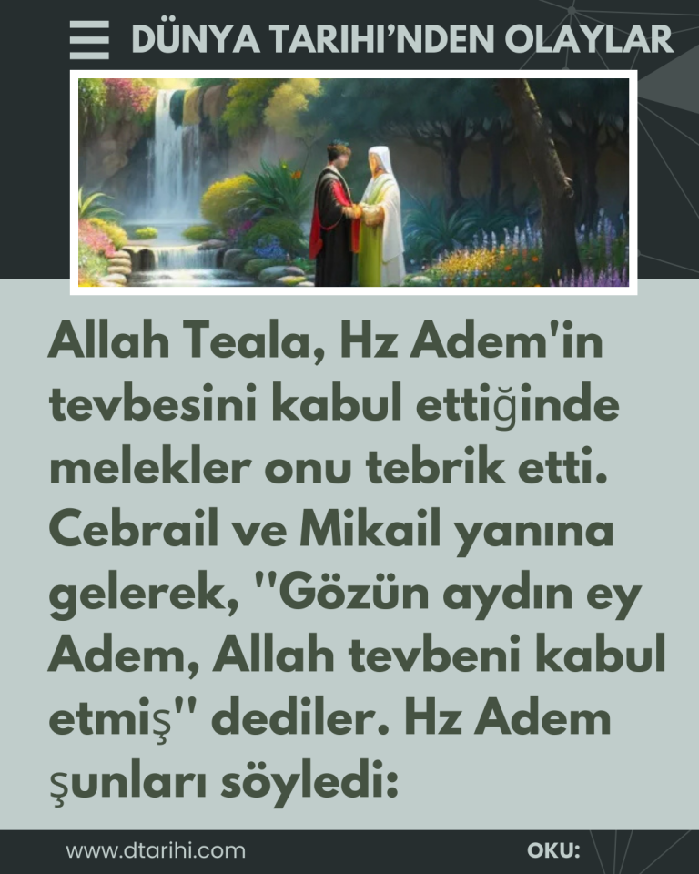 Allah Teala, Hz Adem’in tevbesini kabul ettiğinde melekler onu tebrik etti. Cebrail ve Mikail yanına gelerek, ”Gözün aydın ey Adem, Allah tevbeni kabul etmiş” dediler. Hz Adem şunları söyledi: