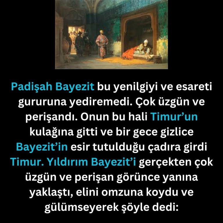 Padişah Bayezit bu yenilgiyi ve esareti gururuna yediremedi. Çok üzgün ve perişandı. Onun bu hali Timur’un kulağına gitti ve bir gece gizlice Bayezit’in esir tutulduğu çadıra girdi Timur. Yıldırım Bayezit’i gerçekten çok üzgün ve perişan görünce yanına yaklaştı, elini omzuna koydu ve gülümseyerek şöyle dedi: