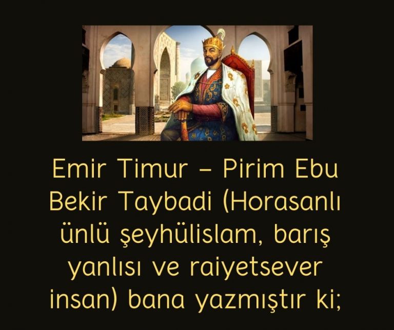 Emir Timur – Pirim Ebu Bekir Taybadi (Horasanlı ünlü şeyhülislam, barış yanlısı ve raiyetsever insan) bana yazmıştır ki;