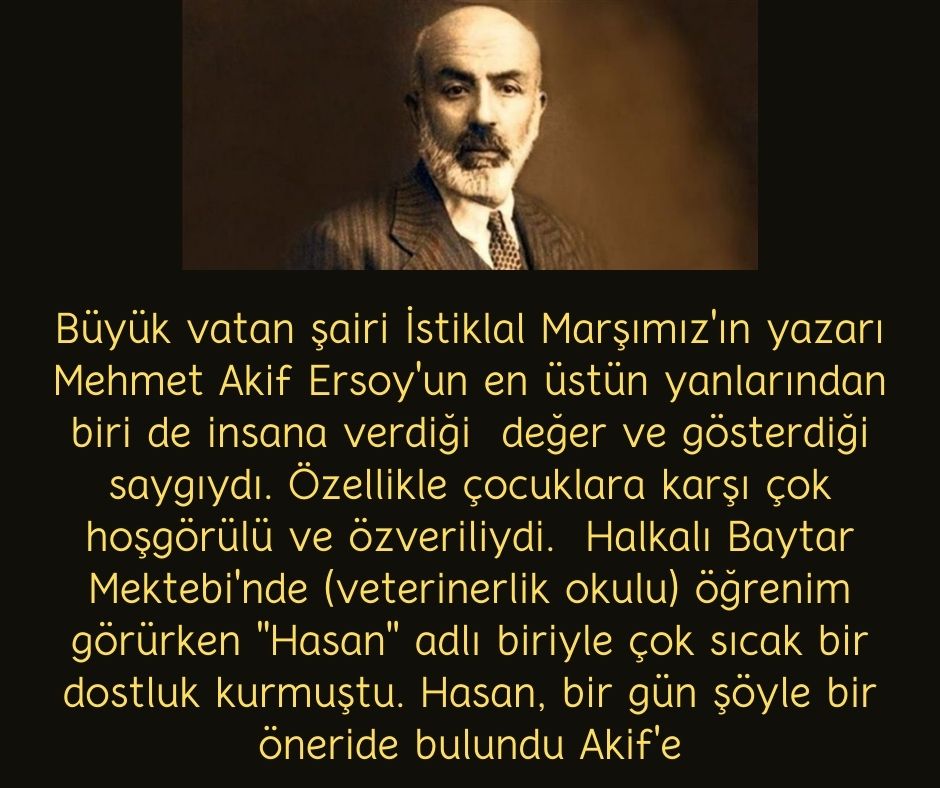 Büyük vatan şairi İstiklal Marşımız'ın yazarı Mehmet Akif Ersoy'un en üstün yanlarından biri de insana verdiği  değer ve gösterdiği saygıydı. Özellikle çocuklara karşı çok hoşgörülü ve özveriliydi.  Halkalı Baytar Mektebi'nde (veterinerlik okulu) öğrenim görürken ''Hasan'' adlı biriyle çok sıcak bir dostluk kurmuştu. Hasan, bir gün şöyle bir öneride bulundu Akif'e