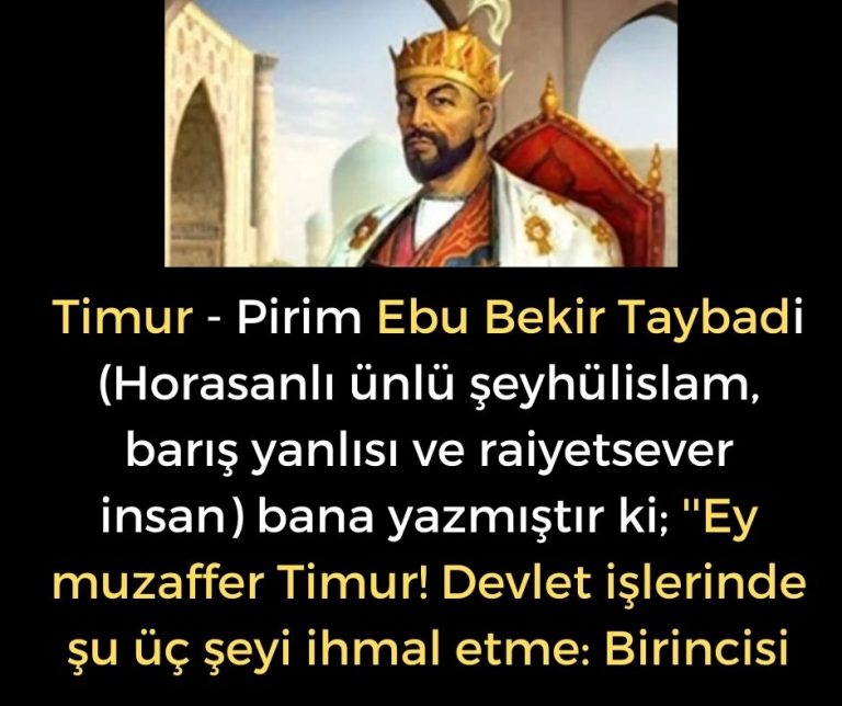 Timur – Pirim Ebu Bekir Taybadi (Horasanlı ünlü şeyhülislam, barış yanlısı ve raiyetsever insan) bana yazmıştır ki; ”Ey muzaffer Timur! Devlet işlerinde şu üç şeyi ihmal etme: Birincisi