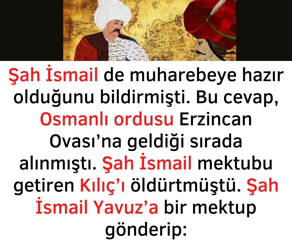 Şah İsmail de muharebeye hazır olduğunu bildirmişti. Bu cevap, Osmanlı ordusu Erzincan Ovası'na geldiği sırada alınmıştı. Şah İsmail mektubu getiren Kılıç'ı öldürtmüştü. Şah İsmail Yavuz'a bir mektup gönderip: