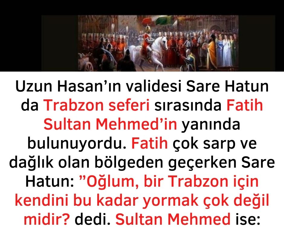Uzun Hasan'ın validesi Sare Hatun da Trabzon seferi sırasında Fatih Sultan Mehmed'in yanında bulunuyordu. Fatih çok sarp ve dağlık olan bölgeden geçerken Sare Hatun:  ''Oğlum, bir Trabzon için kendini bu kadar yormak çok değil midir? dedi.  Sultan Mehmed ise: