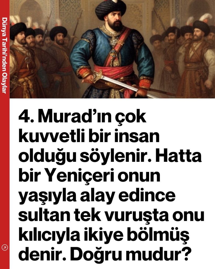 4. Murad’ın çok kuvvetli bir insan olduğu söylenir. Hatta bir Yeniçeri onun yaşıyla alay edince sultan tek vuruşta onu kılıcıyla ikiye bölmüş denir. Doğru mudur?