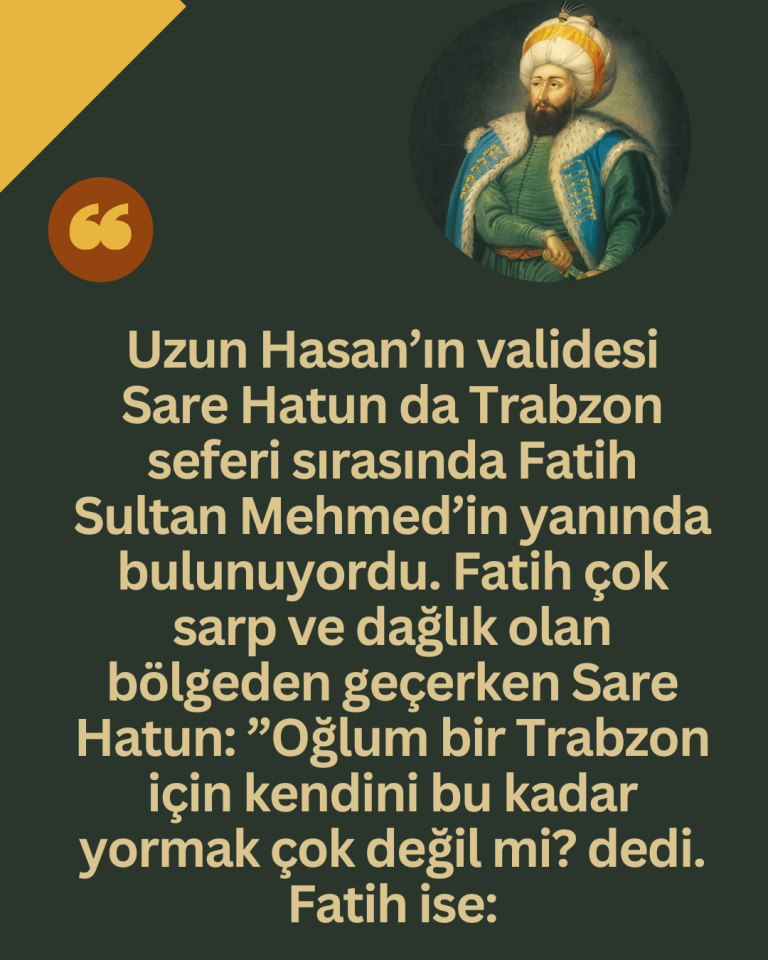 Uzun Hasan’ın validesi Sare Hatun da Trabzon seferi sırasında Fatih Sultan Mehmed’in yanında bulunuyordu. Fatih çok sarp ve dağlık olan bölgeden geçerken Sare Hatun: ”Oğlum bir Trabzon için kendini bu kadar yormak çok değil mi? dedi. Fatih ise: