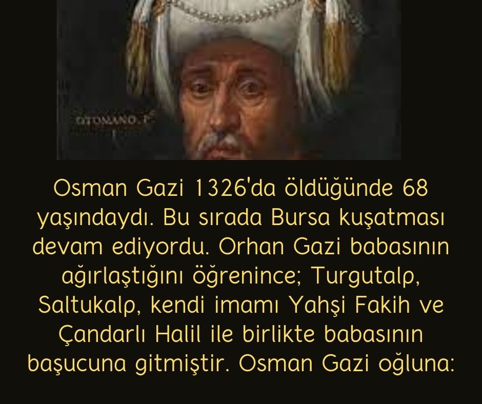 Osman Gazi 1326'da öldüğünde 68 yaşındaydı. Bu sırada Bursa kuşatması devam ediyordu. Orhan Gazi babasının ağırlaştığını öğrenince; Turgutalp, Saltukalp, kendi imamı Yahşi Fakih ve Çandarlı Halil ile birlikte babasının başucuna gitmiştir. Osman Gazi oğluna: