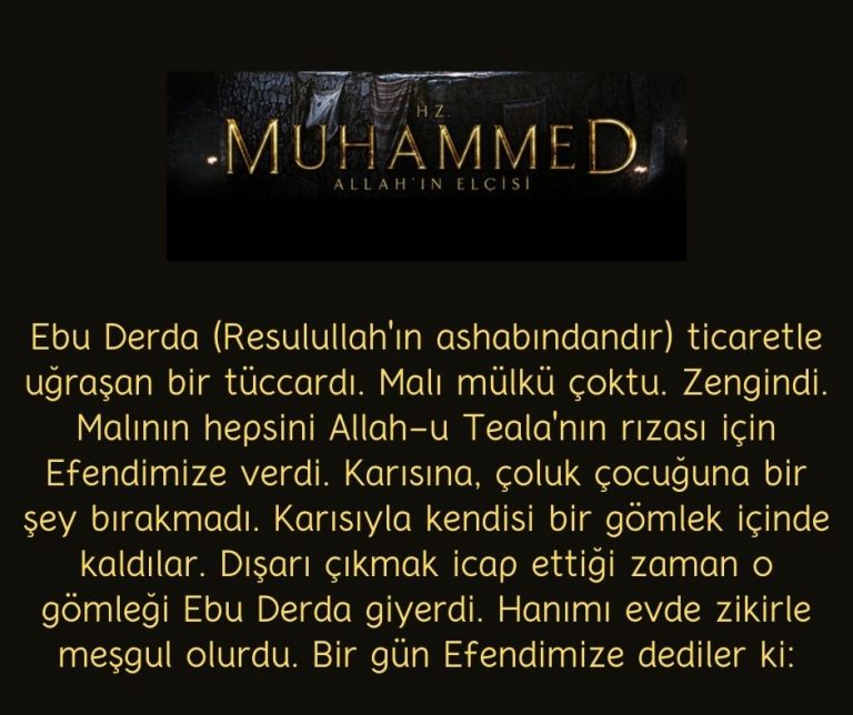 Ebu Derda (Resulullah’ın ashabındandır) ticaretle uğraşan bir tüccardı. Malı mülkü çoktu. Zengindi. Malının hepsini Allah-u Teala’nın rızası için Efendimize verdi. Karısına, çoluk çocuğuna bir şey bırakmadı. Karısıyla kendisi bir gömlek içinde kaldılar. Dışarı çıkmak icap ettiği zaman o gömleği Ebu Derda giyerdi. Hanımı evde zikirle meşgul olurdu. Bir gün Efendimize dediler ki: