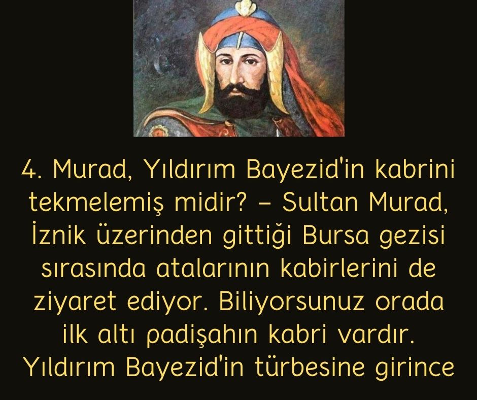 4. Murad, Yıldırım Bayezid'in kabrini tekmelemiş midir? - Sultan Murad, İznik üzerinden gittiği Bursa gezisi sırasında atalarının kabirlerini de ziyaret ediyor. Biliyorsunuz orada ilk altı padişahın kabri vardır. Yıldırım Bayezid'in türbesine girince