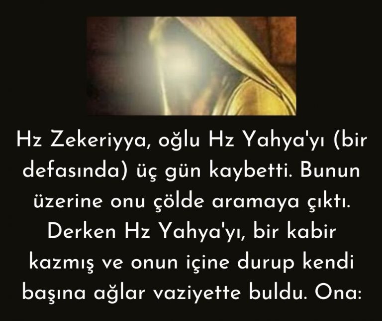 Hz Zekeriyya, oğlu Hz Yahya’yı (bir defasında) üç gün kaybetti. Bunun üzerine onu çölde aramaya çıktı. Derken Hz Yahya’yı, bir kabir kazmış ve onun içine durup kendi başına ağlar vaziyette buldu. Ona: