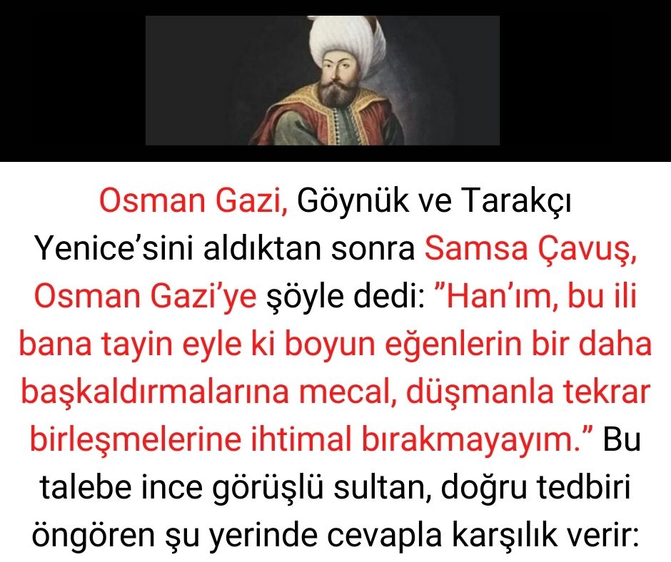 Osman Gazi, Göynük ve Tarakçı Yenice'sini aldıktan sonra Samsa Çavuş, Osman Gazi'ye şöyle dedi:  ''Han'ım, bu ili bana tayin eyle ki boyun eğenlerin bir daha başkaldırmalarına mecal, düşmanla tekrar birleşmelerine ihtimal bırakmayayım.''  Bu talebe ince görüşlü sultan, doğru tedbiri öngören şu yerinde cevapla karşılık verir: