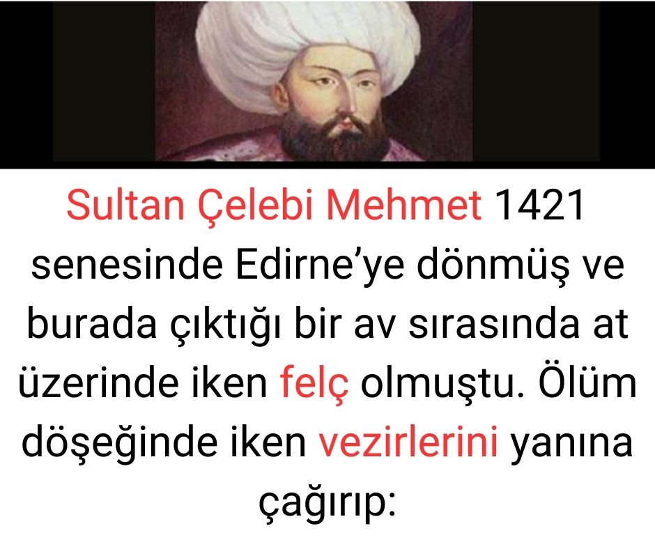 Sultan Çelebi Mehmet 1421 senesinde Edirne'ye dönmüş ve burada çıktığı bir av sırasında at üzerinde iken felç olmuştu. Ölüm döşeğinde iken vezirlerini yanına çağırıp: