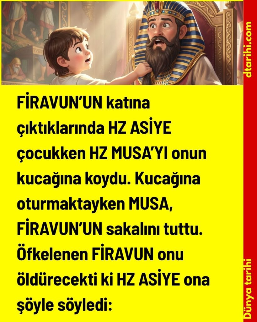 FİRAVUN’UN katına çıktıklarında HZ ASİYE çocukken HZ MUSA’YI onun kucağına koydu. Kucağına oturmaktayken MUSA, FİRAVUN’UN sakalını tuttu. Öfkelenen FİRAVUN onu öldürecekti ki HZ ASİYE ona şöyle söyledi: