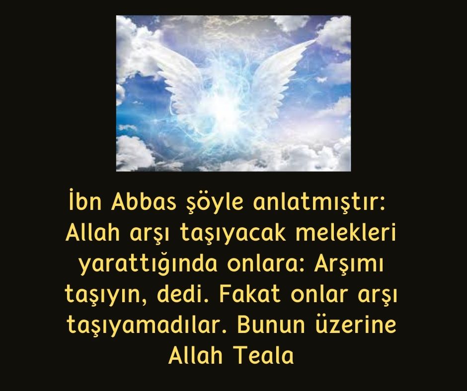 İbn Abbas şöyle anlatmıştır:  Allah arşı taşıyacak melekleri yarattığında onlara: Arşımı taşıyın, dedi. Fakat onlar arşı taşıyamadılar. Bunun üzerine Allah Teala