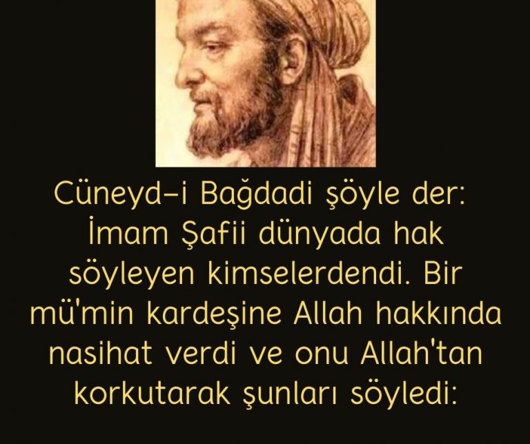 Cüneyd-i Bağdadi şöyle der:  İmam Şafii dünyada hak söyleyen kimselerdendi. Bir mü’min kardeşine Allah hakkında nasihat verdi ve onu Allah’tan korkutarak şunları söyledi: