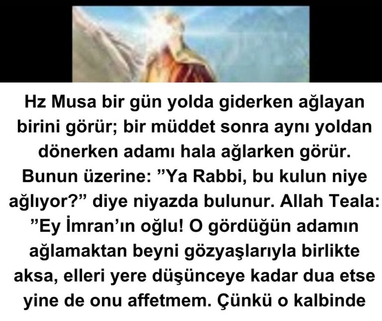 Hz Musa bir gün yolda giderken ağlayan birini görür; bir müddet sonra aynı yoldan dönerken adamı hala ağlarken görür. Bunun üzerine: ”Ya Rabbi, bu kulun niye ağlıyor?” diye niyazda bulunur. Allah Teala:  ”Ey İmran’ın oğlu! O gördüğün adamın ağlamaktan beyni gözyaşlarıyla birlikte aksa, elleri yere düşünceye kadar dua etse yine de onu affetmem. Çünkü o kalbinde