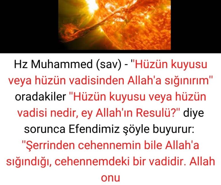 Hz Muhammed (sav) – ”Hüzün kuyusu veya hüzün vadisinden Allah’a sığınırım” oradakiler ”Hüzün kuyusu veya hüzün vadisi nedir, ey Allah’ın Resulü?” diye sorunca Efendimiz şöyle buyurur:  ”Şerrinden cehennemin bile Allah’a sığındığı, cehennemdeki bir vadidir. Allah onu