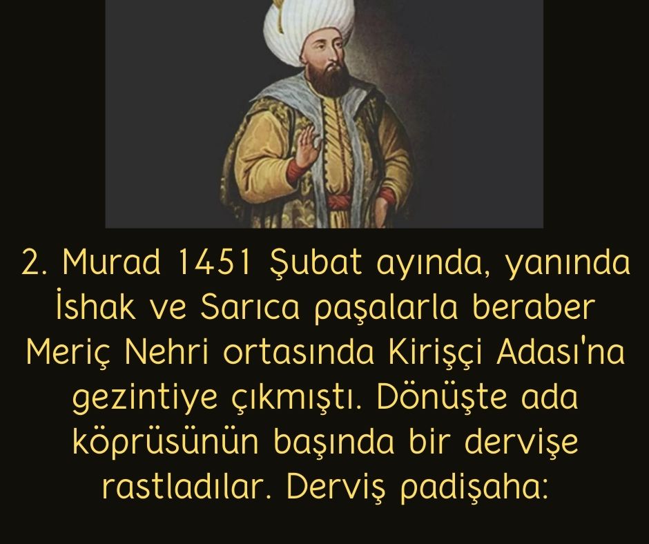 2. Murad 1451 Şubat ayında, yanında İshak ve Sarıca paşalarla beraber Meriç Nehri ortasında Kirişçi Adası'na gezintiye çıkmıştı. Dönüşte ada köprüsünün başında bir dervişe rastladılar. Derviş padişaha: