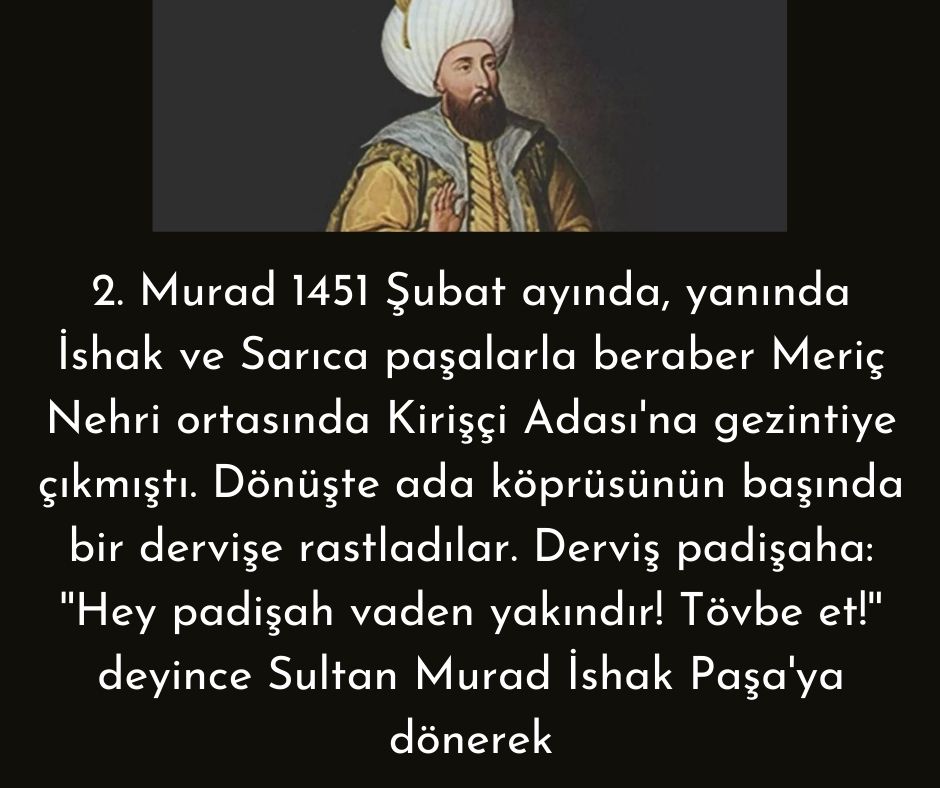 2. Murad 1451 Şubat ayında, yanında İshak ve Sarıca paşalarla beraber Meriç Nehri ortasında Kirişçi Adası'na gezintiye çıkmıştı. Dönüşte ada köprüsünün başında bir dervişe rastladılar. Derviş padişaha:  ''Hey padişah vaden yakındır! Tövbe et!'' deyince Sultan Murad İshak Paşa'ya dönerek