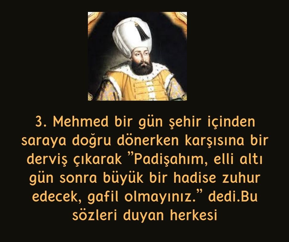 3. Mehmed bir gün şehir içinden saraya doğru dönerken karşısına bir derviş çıkarak ''Padişahım, elli altı gün sonra büyük bir hadise zuhur edecek, gafil olmayınız.'' dedi.Bu sözleri duyan herkesi