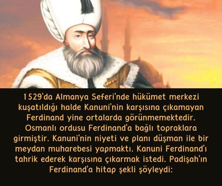 1529’da Almanya Seferi’nde hükümet merkezi kuşatıldığı halde Kanuni’nin karşısına çıkamayan Ferdinand yine ortalarda görünmemektedir. Osmanlı ordusu Ferdinand’a bağlı topraklara girmiştir. Kanuni’nin niyeti ve planı düşman ile bir meydan muharebesi yapmaktı. Kanuni Ferdinand’ı tahrik ederek karşısına çıkarmak istedi. Padişah’ın Ferdinand’a hitap şekli şöyleydi: