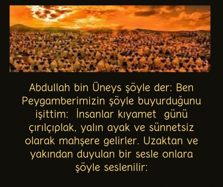 Abdullah bin Üneys şöyle der: Ben Peygamberimizin şöyle buyurduğunu işittim:  İnsanlar kıyamet  günü çırılçıplak, yalın ayak ve sünnetsiz olarak mahşere gelirler. Uzaktan ve yakından duyulan bir sesle onlara şöyle seslenilir: