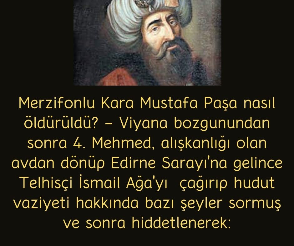 Merzifonlu Kara Mustafa Paşa nasıl öldürüldü? - Viyana bozgunundan sonra 4. Mehmed, alışkanlığı olan avdan dönüp Edirne Sarayı'na gelince Telhisçi İsmail Ağa'yı  çağırıp hudut vaziyeti hakkında bazı şeyler sormuş ve sonra hiddetlenerek: