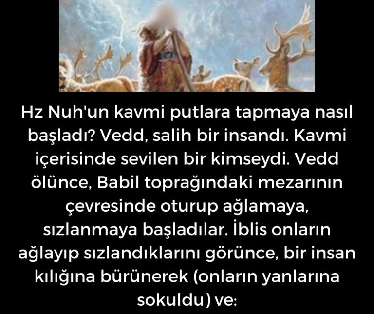 Hz Nuh’un kavmi putlara tapmaya nasıl başladı? Vedd, salih bir insandı. Kavmi içerisinde sevilen bir kimseydi. Vedd ölünce, Babil toprağındaki mezarının çevresinde oturup ağlamaya, sızlanmaya başladılar. İblis onların ağlayıp sızlandıklarını görünce, bir insan kılığına bürünerek (onların yanlarına sokuldu) ve: