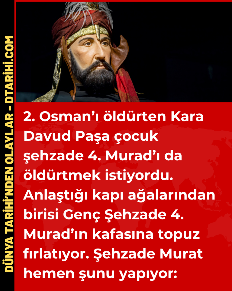 2. Osman’ı öldürten Kara Davud Paşa çocuk şehzade 4. Murad’ı da öldürtmek istiyordu. Anlaştığı kapı ağalarından birisi Genç Şehzade 4. Murad’ın kafasına topuz fırlatıyor. Şehzade Murat hemen şunu yapıyor: